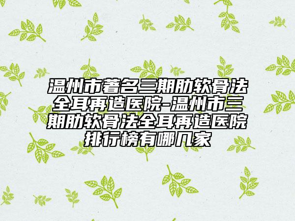 温州市著名三期肋软骨法全耳再造医院-温州市三期肋软骨法全耳再造医院排行榜有哪几家