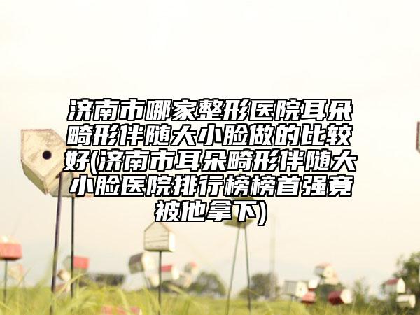 济南市哪家整形医院耳朵畸形伴随大小脸做的比较好(济南市耳朵畸形伴随大小脸医院排行榜榜首强竟被他拿下)