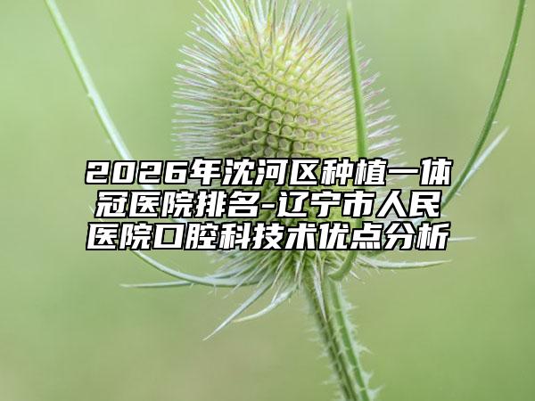 2026年沈河区种植一体冠医院排名-辽宁市人民医院口腔科技术优点分析