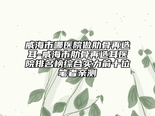 威海市哪医院做肋骨再造耳-威海市肋骨再造耳医院排名榜综合实力前十位笔者亲测