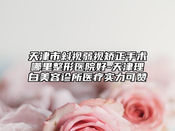 天津市斜视弱视矫正手术哪里整形医院好-天津理白美容诊所医疗实力可赞