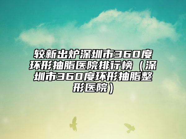 较新出炉深圳市360度环形抽脂医院排行榜（深圳市360度环形抽脂整形医院）