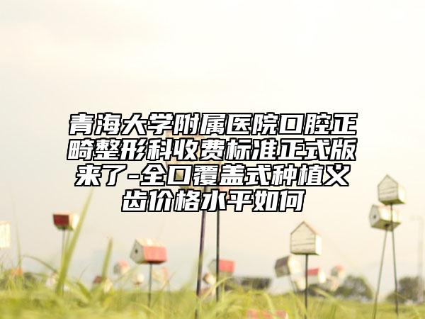 青海大学附属医院口腔正畸整形科收费标准正式版来了-全口覆盖式种植义齿价格水平如何