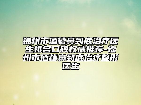 锦州市酒糟鼻到底治疗医生排名口碑权威推荐-锦州市酒糟鼻到底治疗整形医生