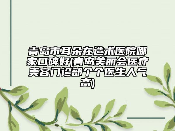 青岛市耳朵在造术医院哪家口碑好(青岛美丽会医疗美容门诊部个个医生人气高)