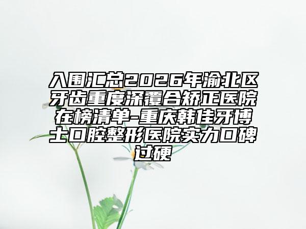 入围汇总2026年渝北区牙齿重度深覆合矫正医院在榜清单-重庆韩佳牙博士口腔整形医院实力口碑过硬