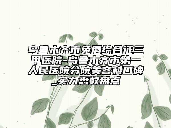 乌鲁木齐市兔唇综合征三甲医院-乌鲁木齐市第一人民医院分院美容科口碑_实力悉数盘点
