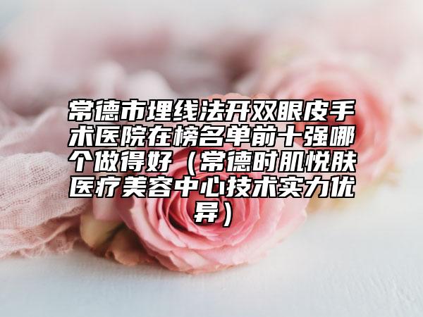 常德市埋线法开双眼皮手术医院在榜名单前十强哪个做得好（常德时肌悦肤医疗美容中心技术实力优异）