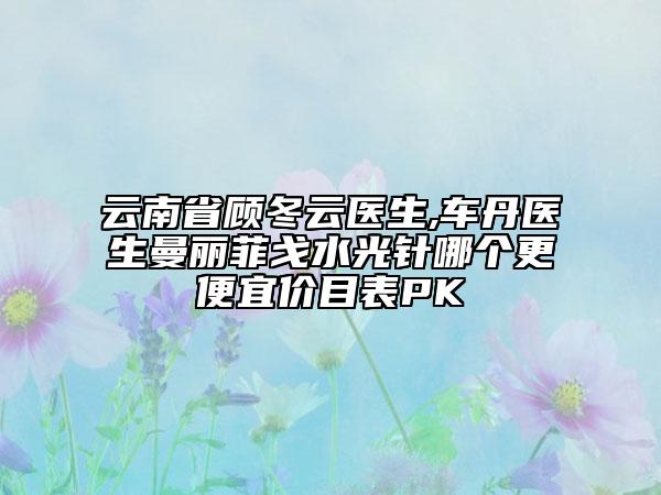 云南省顾冬云医生,车丹医生曼丽菲戈水光针哪个更便宜价目表PK