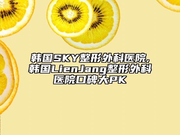 韩国SKY整形外科医院,韩国LienJang整形外科医院口碑大PK