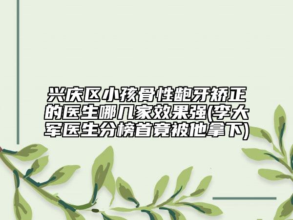 兴庆区小孩骨性龅牙矫正的医生哪几家效果强(李大军医生分榜首竟被他拿下)