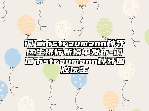 铜仁市straumann种牙医生排行新榜单发布-铜仁市straumann种牙口腔医生
