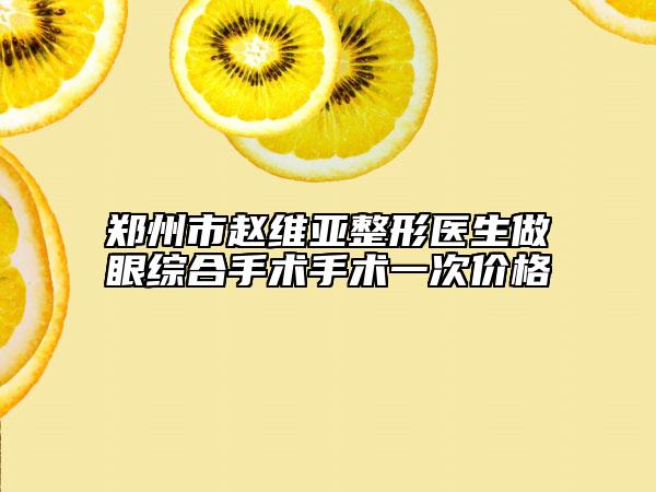 郑州市赵维亚整形医生做眼综合手术手术一次价格