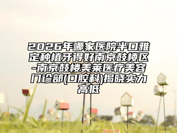 2026年哪家医院半口雅定种植牙得好南京鼓楼区-南京鼓楼美莱医疗美容门诊部(口腔科)揭晓实力高低