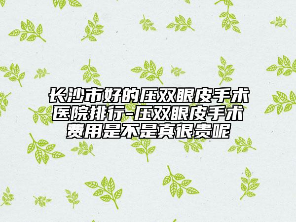 长沙市好的压双眼皮手术医院排行-压双眼皮手术费用是不是真很贵呢