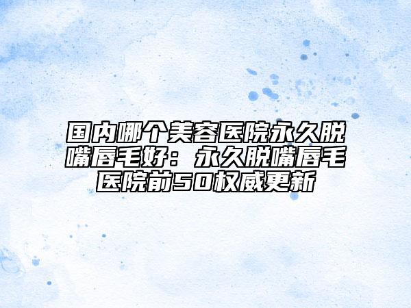 国内哪个美容医院永久脱嘴唇毛好：永久脱嘴唇毛医院前50权威更新