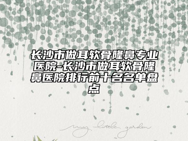 长沙市做耳软骨隆鼻专业医院-长沙市做耳软骨隆鼻医院排行前十名名单盘点