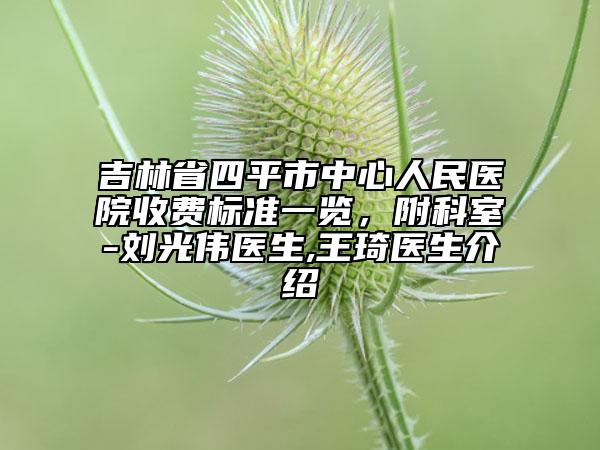 吉林省四平市中心人民医院收费标准一览，附科室-刘光伟医生,王琦医生介绍