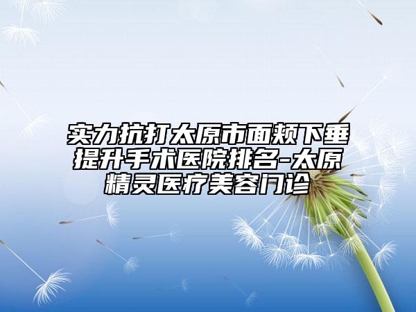 实力抗打太原市面颊下垂提升手术医院排名-太原精灵医疗美容门诊