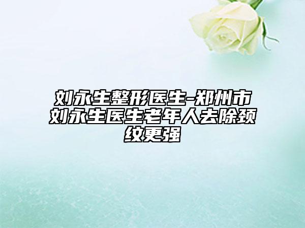 刘永生整形医生-郑州市刘永生医生老年人去除颈纹更强