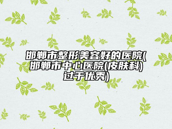 邯郸市整形美容好的医院(邯郸市中心医院(皮肤科)过于优秀)