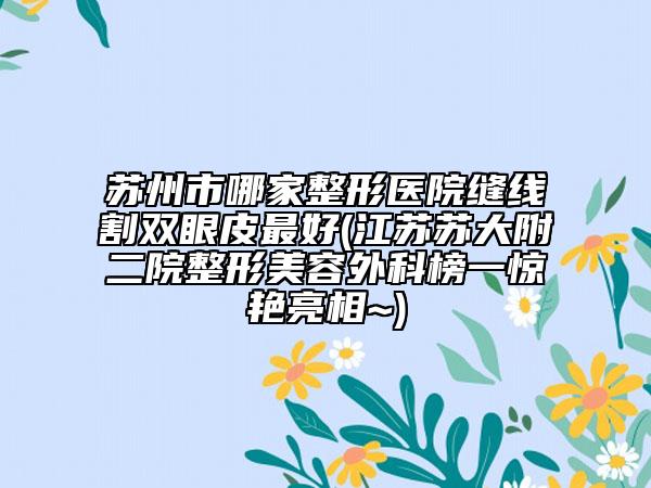 苏州市哪家整形医院缝线割双眼皮最好(江苏苏大附二院整形美容外科榜一惊艳亮相~)