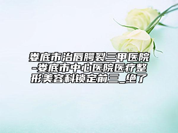 娄底市治唇腭裂三甲医院-娄底市中心医院医疗整形美容科锁定前三_绝了