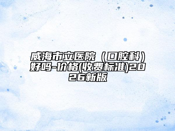 威海市立医院（口腔科）好吗-价格(收费标准)2026新版