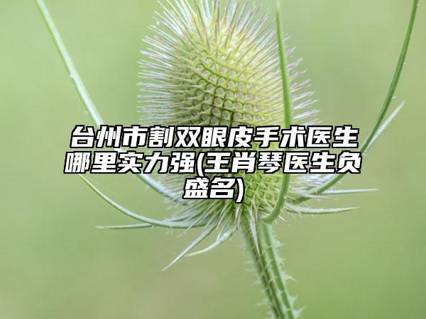 台州市割双眼皮手术医生哪里实力强(王肖琴医生负盛名)