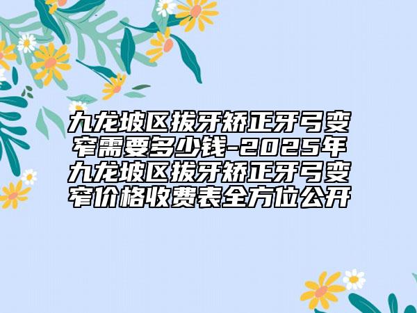 九龙坡区拔牙矫正牙弓变窄需要多少钱-2025年九龙坡区拔牙矫正牙弓变窄价格收费表全方位公开