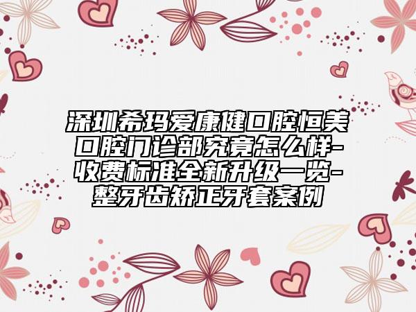 深圳希玛爱康健口腔恒美口腔门诊部究竟怎么样-收费标准全新升级一览-整牙齿矫正牙套案例