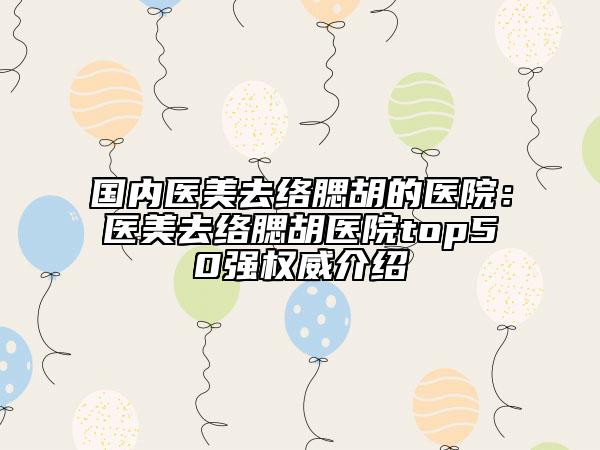 国内医美去络腮胡的医院：医美去络腮胡医院top50强权威介绍