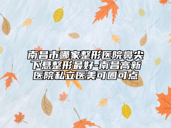 南昌市哪家整形医院鼻尖下悬整形最好-南昌高新医院私立医美可圈可点