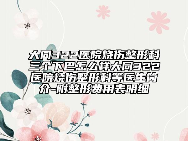 大同322医院烧伤整形科三个下巴怎么样大同322医院烧伤整形科等医生简介-附整形费用表明细