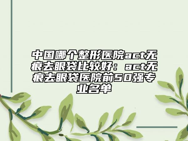 中国哪个整形医院act无痕去眼袋比较好：act无痕去眼袋医院前50强专业名单