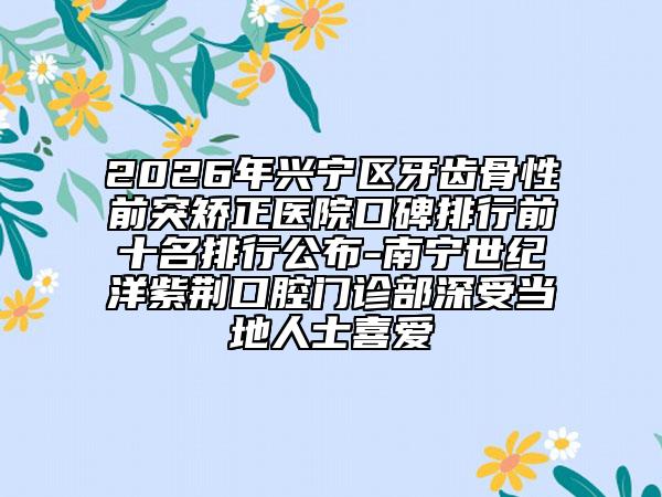 2026年兴宁区牙齿骨性前突矫正医院口碑排行前十名排行公布-南宁世纪洋紫荆口腔门诊部深受当地人士喜爱