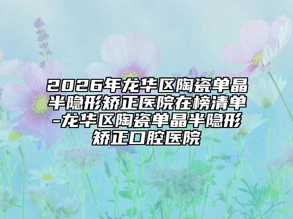 2026年龙华区陶瓷单晶半隐形矫正医院在榜清单-龙华区陶瓷单晶半隐形矫正口腔医院