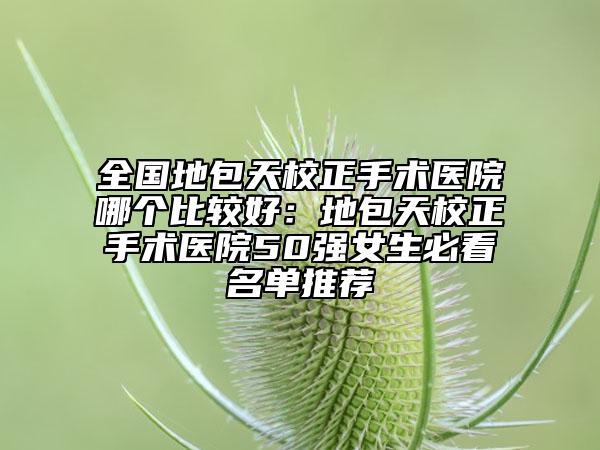 全国地包天校正手术医院哪个比较好：地包天校正手术医院50强女生必看名单推荐