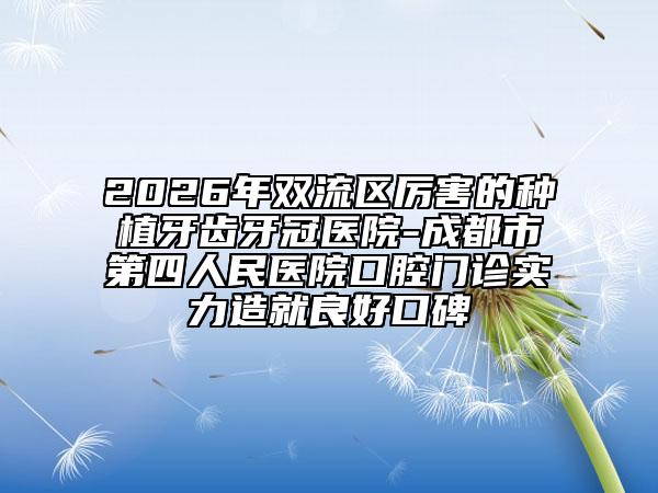 2026年双流区厉害的种植牙齿牙冠医院-成都市第四人民医院口腔门诊实力造就良好口碑
