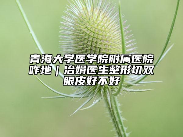 青海大学医学院附属医院咋地｜冶娟医生整形切双眼皮好不好