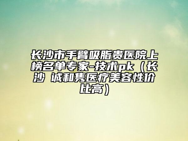 长沙市手臂吸脂贵医院上榜名单专家-技术pk（长沙皕诚和隽医疗美容性价比高）