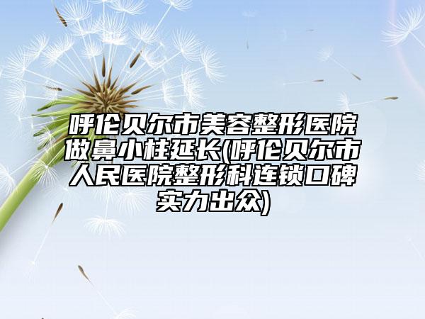 呼伦贝尔市美容整形医院做鼻小柱延长(呼伦贝尔市人民医院整形科连锁口碑实力出众)