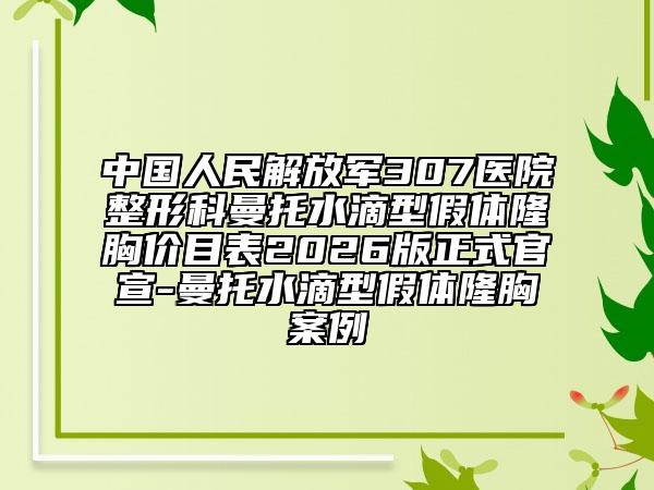 中国人民解放军307医院整形科曼托水滴型假体隆胸价目表2026版正式官宣-曼托水滴型假体隆胸案例