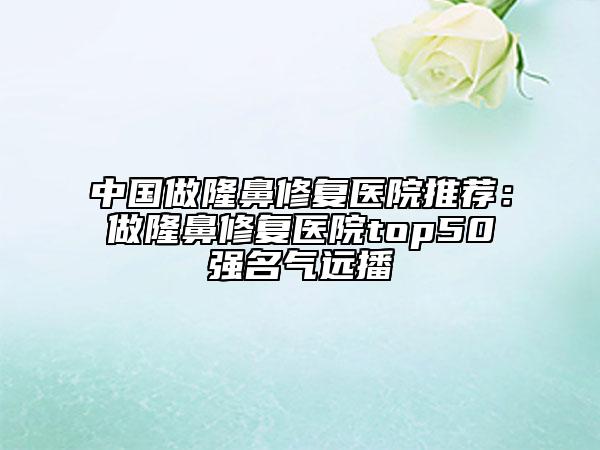 中国做隆鼻修复医院推荐：做隆鼻修复医院top50强名气远播