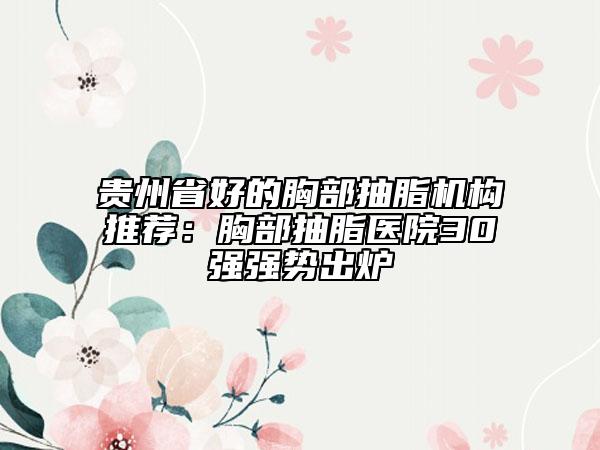 贵州省好的胸部抽脂机构推荐：胸部抽脂医院30强强势出炉