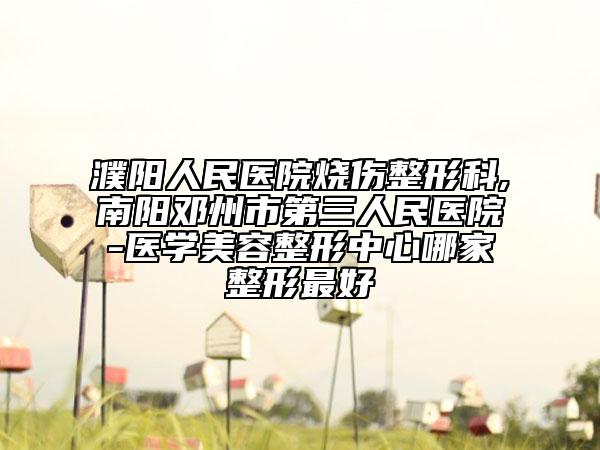 濮阳人民医院烧伤整形科,南阳邓州市第三人民医院-医学美容整形中心哪家整形最好