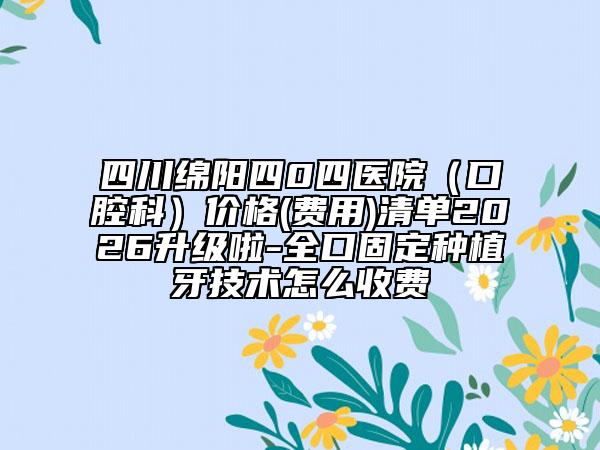 四川绵阳四0四医院（口腔科）价格(费用)清单2026升级啦-全口固定种植牙技术怎么收费