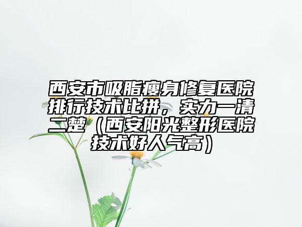 西安市吸脂瘦身修复医院排行技术比拼，实力一清二楚（西安阳光整形医院技术好人气高）