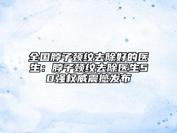 全国脖子颈纹去除好的医生：脖子颈纹去除医生50强权威震撼发布