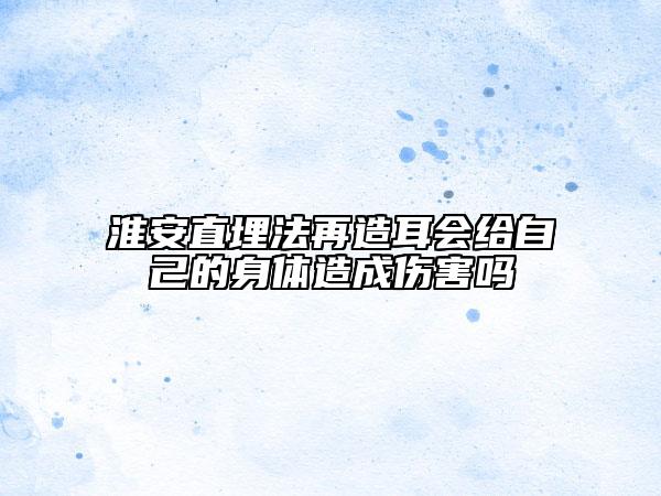 淮安直埋法再造耳会给自己的身体造成伤害吗
